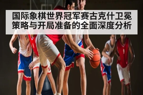 国际象棋世界冠军赛古克什卫冕策略与开局准备的全面深度分析